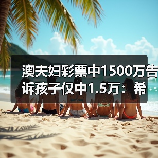 澳夫妇彩票中1500万告诉孩子仅中1.5万：希望他们明白必须努力奋斗（图4）