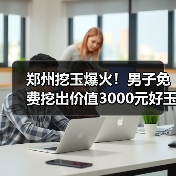 郑州挖玉爆火！男子免费挖出价值3000元好玉