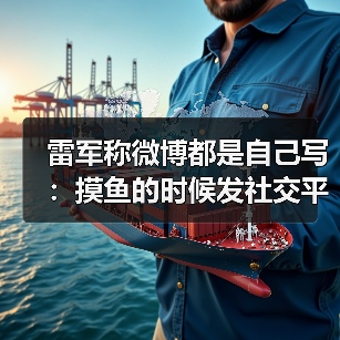雷军称微博都是自己写：摸鱼的时候发社交平台
